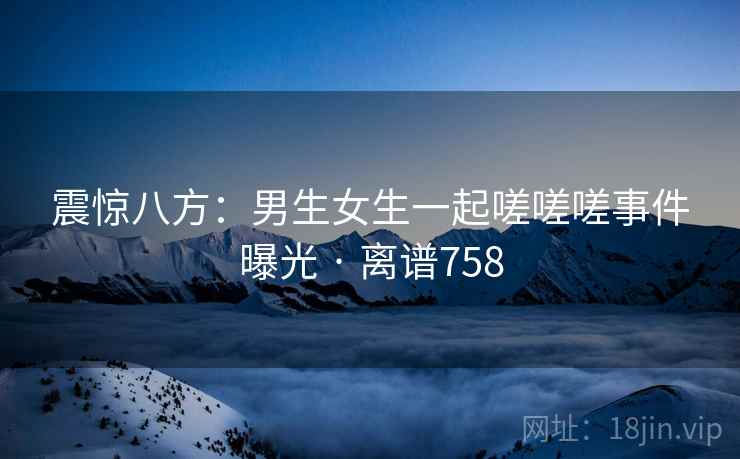 震惊八方：男生女生一起嗟嗟嗟事件曝光 · 离谱758