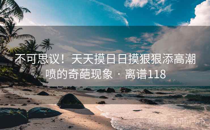 不可思议！天天摸日日摸狠狠添高潮喷的奇葩现象 · 离谱118