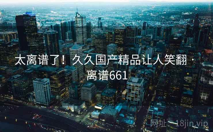 太离谱了！久久国产精品让人笑翻 · 离谱661