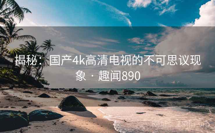 揭秘：国产4k高清电视的不可思议现象 · 趣闻890
